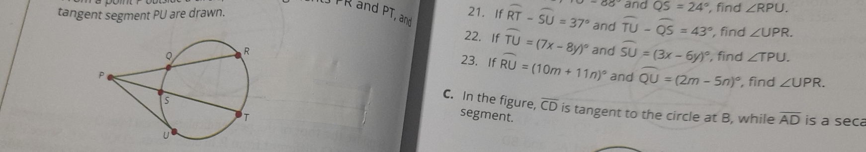 and QS=24° , find ∠ RPU.
TR and PT, and 
tangent segment PU are drawn. 21. If widehat RT-widehat SU=37° and widehat TU-widehat QS=43° , find ∠ UPR. 
22. If widehat TU=(7x-8y)^circ 
and widehat SU=(3x-6y)^circ 
, find ∠ TPU. 
23. If widehat RU=(10m+11n)^circ 
and widehat QU=(2m-5n)^circ  , find ∠ UPR. 
C. In the figure, overline CD is tangent to the circle at B, while overline AD is a seca 
segment.