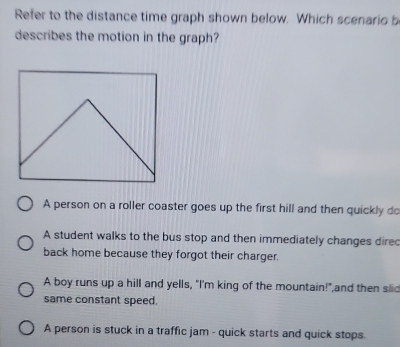 Refer to the distance time graph shown below. Which scenario b
describes the motion in the graph?
A person on a roller coaster goes up the first hill and then quickly do
A student walks to the bus stop and then immediately changes dired
back home because they forgot their charger.
A boy runs up a hill and yells, "I'm king of the mountain!",and then slid
same constant speed.
A person is stuck in a traffic jam - quick starts and quick stops.