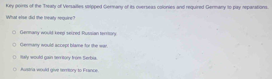 Key points of the Treaty of Versailles stripped Germany of its overseas colonies and required Germany to pay reparations.
What else did the treaty require?
Germany would keep seized Russian territory.
Germany would accept blame for the war.
Italy would gain territory from Serbia.
Austria would give territory to France.