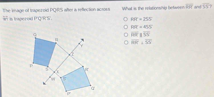 The image of trapezoid PQRS after a reflection across What is the relationship between overline RR' and overline SS ?
overleftrightarrow WY is trapezoid P 'Q'R'S'. RR'=2SS'
RR'=4SS'
overline RR'||overline SS'
overline RR'⊥ overline SS'