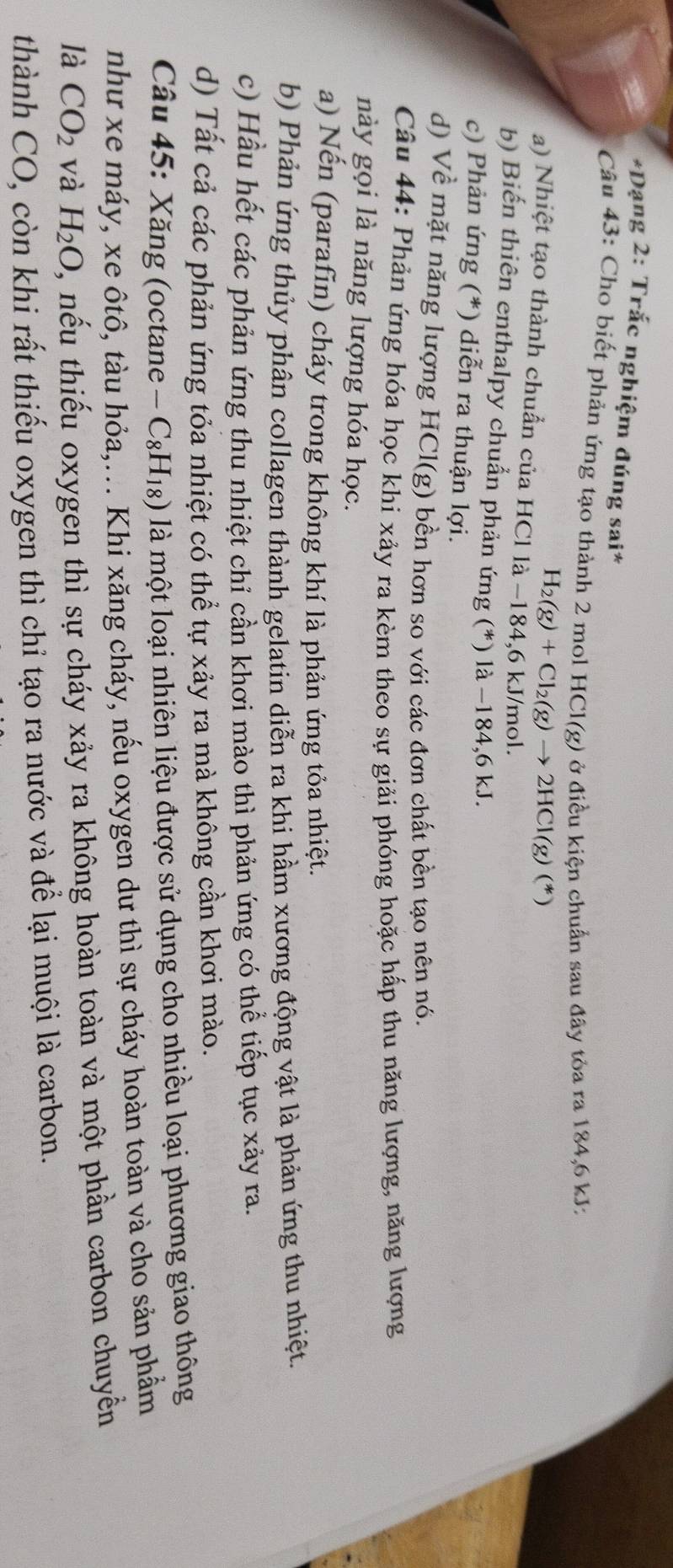 Dạng 2: Trắc nghiệm đúng sai*
Câu 43: Cho biết phản ứng tạo thành 2 mol HCl(g) ở điều kiện chuẩn sau đây tòa ra 184,6 kJ:
H_2(g)+Cl_2(g)to 2HCl(g)(*)
a) Nhiệt tạo thành chuẩn của HCl là −184,6 kJ/mol.
b) Biến thiên enthalpy chuẩn phản ứng (*) là −184,6 kJ.
c) Phản ứng (*) diễn ra thuận lợi.
d) Về mặt năng lượng HCl(g) bền hơn so với các đơn chất bền tạo nên nó.
Câu 44: Phản ứng hóa học khi xảy ra kèm theo sự giải phóng hoặc hấp thu năng lượng, năng lượng
này gọi là năng lượng hóa học.
a) Nến (parafin) cháy trong không khí là phản ứng tỏa nhiệt.
b) Phản ứng thủy phân collagen thành gelatin diễn ra khi hầm xương động vật là phản ứng thu nhiệt.
c) Hầu hết các phản ứng thu nhiệt chỉ cần khơi mào thì phản ứng có thể tiếp tục xảy ra.
d) Tất cả các phản ứng tỏa nhiệt có thể tự xảy ra mà không cần khơi mào.
Câu 45: Xăng (octane -C_8H_18) là một loại nhiên liệu được sử dụng cho nhiều loại phương giao thông
như xe máy, xe ôtô, tàu hỏa,... Khi xăng cháy, nếu oxygen dư thì sự cháy hoàn toàn và cho sản phẩm
là CO_2 và H_2O , nếu thiếu oxygen thì sự cháy xảy ra không hoàn toàn và một phần carbon chuyền
thành CO, còn khi rất thiếu oxygen thì chỉ tạo ra nước và để lại muội là carbon.
