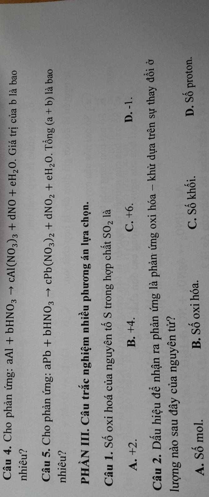 Cho phản ứng: aAl+bHNO_3to cAl(NO_3)_3+dNO+eH_2O. Giá trị của b là bao
nhiêu?
Câu 5. Cho phản ứng: aPb+bHNO_3to cPb(NO_3)_2+dNO_2+eH_2O. . T hat ong(a+b) là bao
nhiêu?
PHÀN III. Câu trắc nghiệm nhiều phương án lựa chọn.
Câu 1. Số oxi hoá của nguyên tố S trong hợp chất SO_2 là
A. +2. B. +4. C. +6. D. -1.
Cầu 2. Dấu hiệu để nhận ra phản ứng là phản ứng oxi hóa - khử dựa trên sự thay đổi ở
lượng nào sau đây của nguyên tử?
A. Số mol. B. Số oxi hóa. C. Số khối.
D. Số proton.
