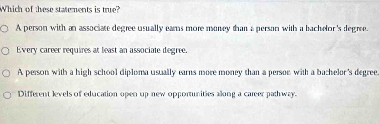 Which of these statements is true?
A person with an associate degree usually earns more money than a person with a bachelor's degree.
Every career requires at least an associate degree.
A person with a high school diploma usually earns more money than a person with a bachelor’s degree.
Different levels of education open up new opportunities along a career pathway.