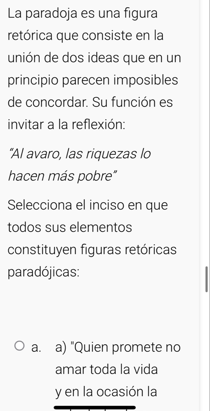 La paradoja es una figura
retórica que consiste en la
unión de dos ideas que en un
principio parecen imposibles
de concordar. Su función es
invitar a la reflexión:
“Al avaro, las riquezas lo
hacen más pobre"
Selecciona el inciso en que
todos sus elementos
constituyen figuras retóricas
paradójicas:
a. a) "Quien promete no
amar toda la vida
y en la ocasión la