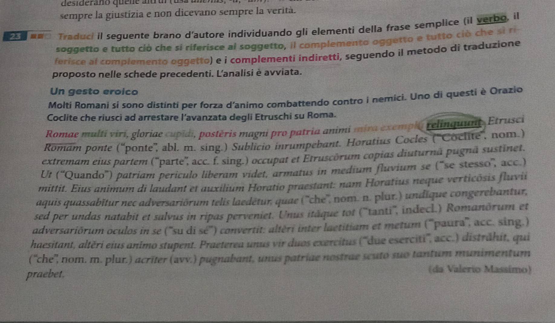 desideraño quene altrur (usa a
sempre la giustizia e non dicevano sempre la verità.
25  nm Traduci il seguente brano d’autore individuando gli elementi della frase semplice (il verbo, il
soggetto e tutto ciò che si riferisce al soggetto, il complemento oggetto e tutto ció che s i ri 
ferisce al complemento oggetto) e i complementi indiretti, seguendo il metodo di traduzione
proposto nelle schede precedenti. L'analisi è avviata.
Un gesto eroico
Molti Romani si sono distinti per forza d'animo combattendo contro i nemici. Uno di questi è Orazio
Coclite che riusci ad arrestare l’avanzata degli Etruschi su Roma.
Romae multi viri, gloriae cupidi, postěris magni pro patria animi mira exempl relinquunt, Etrusci
Romam ponte (“ponte”, abl. m. sing.) Sublicio inrumpebant. Horatius Cocles ('Coclite”, nom.)
extremam eius partem ('parte', acc. f. sing.) occupat et Etruscórum copias diuturnã pugnã sustinet.
Ul (“Quando'') patriam perículo liberam videt, armatus in medium fluvium se (“se stesso'', acc.)
mittit. Eius animum di laudant et auxilium Horatio praestant: nam Horatius neque verticôsis fluvii
aquis quassabitur nec adversariörum telis laedétur, quae (''che'', nom. n. plur.) undique congerebantur,
sed per undas natabit et salvus in ripas perveniet. Unus itâque tot (''tanti'', indecl.) Romanðrum et
adversariōrum oculos in se ('su di sé'') convertit: altéri inter laetitiam et metum (''paura'', acc. sing.)
haesitant, altěri eius animo stupent. Praeterea unus vir duos exercitus (''due eserciti'', acc.) disträhit, qui
(“che'', nom. m. plur.) acrīter (avv.) pugnabant, unus patriae nostrae seuto suo tantum munimentum
praebet.
(da Valerio Massímo)