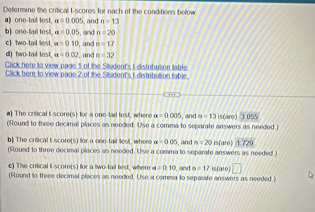 Determine the critical t-scores for each of the conditions below 
a)one-tail test, alpha =0.005 , and n=13
b) one-tail test, alpha =0.05 , and n=20
c) two-tail test, alpha =0.10 , and n=17
d) two-tail test, alpha =0.02 , and n=32
Click here to view page 1 of the Student's t-distribution table. 
Click here to view page 2 of the Student's t-distribution table. 
a) The critical t-score(s) for a one-tail test, where alpha =0.005 , and n=13 is(are) 3.055
(Round to three decimal places as needed. Use a comma to separate answers as needed.) 
b) The critical t-score(s) for a one-tail test, where alpha =0.05 , and n=20 is(are) 1.729
(Round to three decimal places as needed. Use a comma to separate answers as needed.) 
c) The critical t-score(s) for a two-tail test, where alpha =0.10 , and n=17 is(are) □ 
(Round to three decimal places as needed. Use a comma to separate answers as needed.)