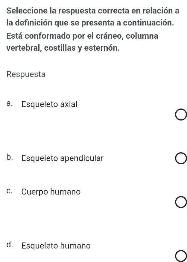 Seleccione la respuesta correcta en relación a
la definición que se presenta a continuación.
Está conformado por el cráneo, columna
vertebral, costillas y esternón.
Respuesta
a. Esqueleto axial
b. Esqueleto apendicular
c. Cuerpo humano
d. Esqueleto humano