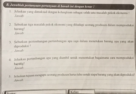 Jawablah pertanyaan-pertanyaan di bawah ini dengan benar ! 
1. Jelaskan yang dimaksud dengan kelangkaan sebagai salah satu masalah pokok ekonomi ! 
Jawab._ 
_ 
2. Sebutkan tiga masalah pokok ekonomi yang dihadapi seorang produsen dalam memproduksi 
barang! 
Jawab_ 
_ 
3. Sebutkan pertimbangan pertimbangan apa saja dalam menetukan barang apa yang akan 
_ 
diproduksi ! 
_ 
Jawab 
4. Jelaskan pertimbangan apa yang diambil untuk menentukan bagaimana cara memproduksi 
barang! 
_ 
Jawab. 
_ 
_ 
5. Jelaskan tujuan mengapa seorang produsen harus tahu untuk siapa barang yang akan diproduksi 
_ 
Jawab 
Nama Kelas: