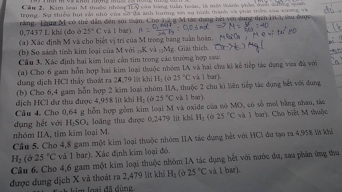 ) T inn m và khời lượng muổi có trong đùng địc n  
Câu 2. Kim loại M thuộc nhóm IIA của bảng tuần hoàn, là một thành phần dinh dường quan
trọng. Sự thiếu hụt rất nhỏ của nó dã ảnh hưởng tới sự hình thành và phát triển của xương và
Trăng. Thừa M có thể dẫn đến sỏi thận. Cho 1,2 g M tác dụng hết với dung dịch HCl, thu được
0,7437 L khí (đo ở 25°C và 1 bar).
(a) Xác định M và cho biết vị trí của M trong bảng tuần hoàn. .
(b) So sánh tính kim loại của M với 19K và 12Mg. Giải thích.
Câu 3. Xác định hai kim loại cần tìm trong các trường hợp sau:
(a) Cho 6 gam hỗn hợp hai kim loại thuộc nhóm IA và hai chu kì kế tiếp tác dụng vừa đủ với
dung dịch HCl thấy thoát ra 24,79 lít khí H_2(partial 25°C và 1 bar).
(b) Cho 6,4 gam hỗn hợp 2 kim loại nhóm IIA, thuộc 2 chu kì liên tiếp tác dụng hết với dung
dịch HCl dư thu được 4,958 lít khí H_2 (Ở 25°C và 1 bar).
Câu 4. Cho 0,64 g hỗn hợp gồm kim loại M và oxide của nó MO, có số mol bằng nhau, tác
dụng hết với H_2SO_4 loãng thu được 0,2479 lít khí H_2 (Ở 25°C và 1 bar). Cho biết M thuộc
nhóm IIA, tìm kim loại M.
Câu 5. Cho 4,8 gam một kim loại thuộc nhóm IIA tác dụng hết với HCl dư tạo ra 4,958 lít khí
H_2 (ở 25°C và 1 bar). Xác định kim loại đó.
Câu 6. Cho 4,6 gam một kim loại thuộc nhóm IA tác dụng hết với nước dư, sau phản ứng thu
được dung dịch X và thoát ra 2,479 lít khí H_2 (ờ 25°C và 1 bar).
m    a   đ ã dùng.