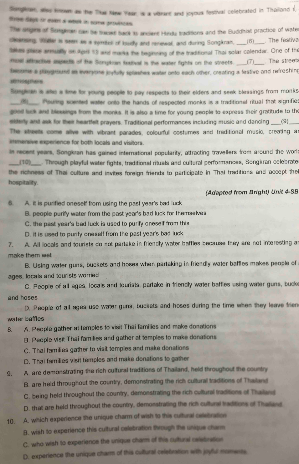 Songean, ass hown as the The New Year, is a wbrant and joyous festival celebrated in Thailand t
tree dags or even a week in some provnces.
The sngns of Songh an can he traved back is andient Hindu traditions and the Buddhist practice of wate
deemong, Waer ia seen as a symbel of loudly and renewal, and during Songkran, (6)_ . The festiva
skes pass anmually on Agrt 13 and mars the beginning of the traditional Thai solar calendar. One of the
mual affrtive aspedis of the Songkan featival is the water fights on the streets. _(7) . The streets
become a dayeround as everyone joyfully splashes water onto each other, creating a festive and refreshing
atmogphes
Sondken is alke a time for young people to pay respects to their elders and seek blessings from monks
_(2))_  Pouing scented water onto the hands of respected monks is a traditional ritual that signifies
goed lck and blessings from the monks. It is also a time for young people to express their gratitude to the
siderly and ask for their heartfelt prayers. Traditional performances including music and dancing _(9)_
The sfreets come alive with vibrant parades, colourful costumes and traditional music, creating an
mmersive experience for both locals and visitors.
In recent years, Songkran has gained international popularity, attracting travellers from around the worl
_(10)_ . Through playful water fights, traditional rituals and cultural performances, Songkran celebrates
the richness of Thai culture and invites foreign friends to participate in Thai traditions and 'accept thei
hospitality.
(Adapted from Bright) Unit 4-SB
6. A. it is purified oneself from using the past year's bad luck
B. people purify water from the past year's bad luck for themselves
C. the past year's bad luck is used to purify oneself from this
D. it is used to purify oneself from the past year's bad luck
7. A. All locals and tourists do not partake in friendly water baffles because they are not interesting ar
make them wet
B. Using water guns, buckets and hoses when partaking in friendly water baffles makes people of
ages, locals and tourists worried
C. People of all ages, locals and tourists, partake in friendly water baffles using water guns, bucke
and hoses
D. People of all ages use water guns, buckets and hoses during the time when they leave frien
water baffles
8. A. People gather at temples to visit Thai families and make donations
B. People visit Thai families and gather at temples to make donations
C. Thai families gather to visit temples and make donations
D. Thai families visit temples and make donations to gather
9. A. are demonstrating the rich cultural traditions of Thailand, held throughout the country
B. are held throughout the country, demonstrating the rich cultural traditions of Thailand
C. being held throughout the country, demonstrating the rich cultural traditions of Thailand
D. that are held throughout the country, demonstrating the rich cultural traditions of Thaiiand
10. A. which experience the unique charm of wish to this cultural celebration
B. wish to experience this cultural celebration through the unique charm
C. who wish to experience the unique charm of this cultural celebration
D. experience the unique charm of this cultural celebration with joyful momentts