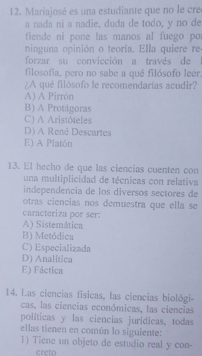 Mariajosé es una estudiante que no le cre
a nada ni a nadie, duda de todo, y no de
fiende ni pone las manos al fuego por
ninguna opinión o teoría. Ella quiere re-
forzar su convicción a través de l
filosofía, pero no sabe a qué filósofo leer.
¿A qué filósofo le recomendarías acudir?
A) A Pirrón
B) A Protágoras
C) A Aristóteles
D) A René Descartes
E) A Platón
13. El hecho de que las ciencias cuenten con
una multiplicidad de técnicas con relativa
independencia de los diversos sectores de
otras ciencias nos demuestra que ella se 
caracteriza por ser:
A) Sistemática
B) Metódica
C) Especializada
D) Analítica
E) Fáctica
14. Las ciencias físicas, las ciencias biológi-
cas, las ciencias económicas, las ciencias
políticas y las ciencias jurídicas, todas
ellas tienen en común lo siguiente:
1) Tiene un objeto de estudio real y con-
creto