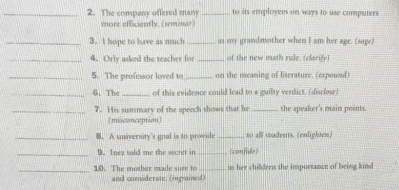 The company offered mam _to its employees on ways to use computers 
more efficiently. (semmar) 
_3. I hope to have as much_ as my grandmother when I am her age. (sage) 
_4. Orly asked the teacher for _of the new math rule. (clarify) 
_5. The professor loved to_ on the meaning of literature. (expownd) 
_6. The _of this evidence could lead to a guilty verdict. (disclose) 
_7. His summary of the speech shows that he_ the speaker's main points. 
(misconception) 
_B. A university's goal is to provide _to all students. (enlighten) 
_D. Inez told me the secret in _(confide) 
_10. The mother made sure to _in her children the importance of being kind 
and considerate. (ingratimed)