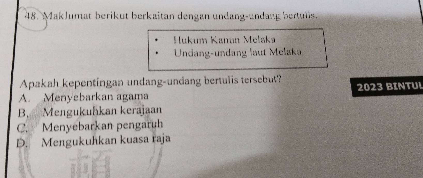 Maklumat berikut berkaitan dengan undang-undang bertulis.
Hukum Kanun Melaka
Undang-undang laut Melaka
Apakah kepentingan undang-undang bertulis tersebut?
A. Menyebarkan agama 2023 BINTUL
B. Mengukuhkan kerajaan
C. Menyebarkan pengaruh
D. Mengukuhkan kuasa raja