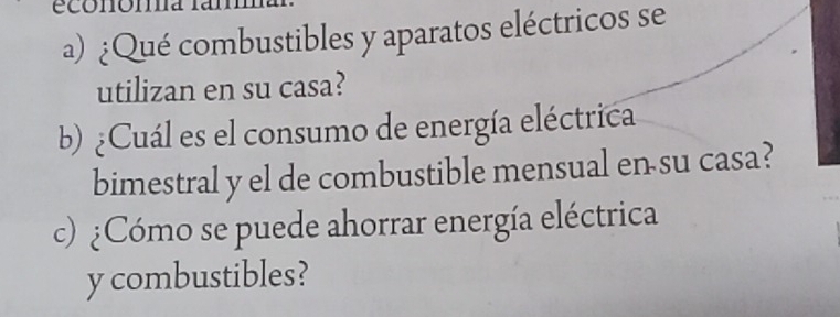 economa 
a) ¿Qué combustibles y aparatos eléctricos se 
utilizan en su casa? 
b) ¿Cuál es el consumo de energía eléctrica 
bimestral y el de combustible mensual en su casa? 
c) ¿Cómo se puede ahorrar energía eléctrica 
y combustibles?