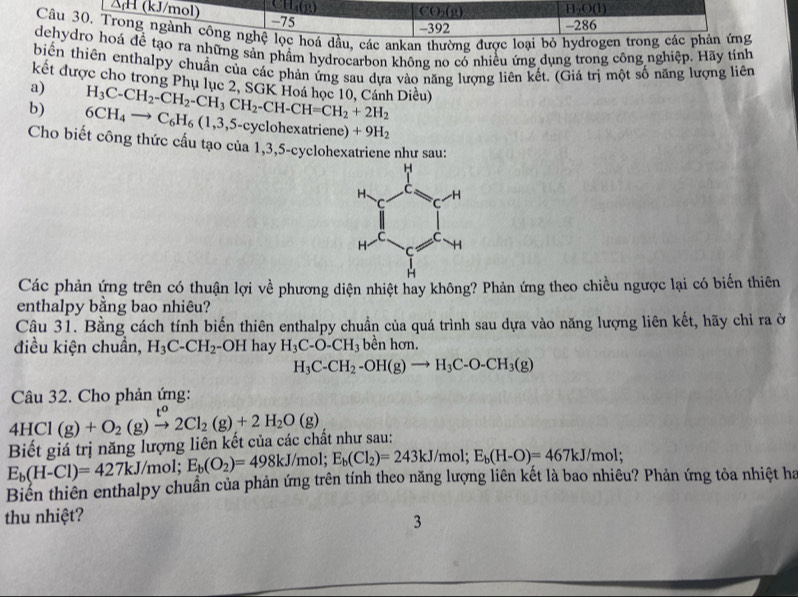 ΔH (kJ/mol) CH_4(p) CO_2(g) H_2O(l)
-75 -392 -286
Câu 30. Trong ngành công nghệ lọc hoá dầu, các ankan thường được loại bỏ hydrogen trong các phản ứng
dehydro hoá đề tạo ra những sản phẩm hydrocarbon không no có nhiều ứng dụng trong công nghiệp. Hãy tính
biến thiên enthalpy chuẩn của các phản ứng sau dựa vào năng lượng liên kết. (Giá trị một số năng lượng liên
kết được cho trong Phụ lục 2. SGK Hoá học 10, Cánh Diều)
a)
b) H_3C-CH_2-CH_2-CH_3CH_2-CH-CH=CH_2+2H_2 6CH_4to C_6H_6(1,3,5. 5-cyclohexatriene) +9H_2
Cho biết công thức cấu tạo của 1,3,5-cyclohexatriene như sau:
Các phản ứng trên có thuận lợi về phương diện nhiệt hay không? Phản ứng theo chiều ngược lại có biến thiên
enthalpy bằng bao nhiêu?
Câu 31. Bằng cách tính biến thiên enthalpy chuẩn của quá trình sau dựa vào năng lượng liên kết, hãy chỉ ra ở
điều kiện chuẩn, H_3C-CH_2 -OH hay H_3C-O-CH_3 bền hơn.
H_3C-CH_2-OH(g)to H_3C-O-CH_3(g)
Câu 32. Cho phản ứng:
4HCl(g)+O_2(g)xrightarrow t^o2Cl_2(g)+2H_2O(g)
Biết giá trị năng lượng liên kết của các chất như sau:
E_b(H-Cl)=427kJ /mol; E_b(O_2)=498kJ/mol;E_b(Cl_2)=243kJ/mol;E_b(H-O)=467kJ/mol;
Biển thiên enthalpy chuẩn của phản ứng trên tính theo năng lượng liên kết là bao nhiêu? Phản ứng tỏa nhiệt ha
thu nhiệt?
3