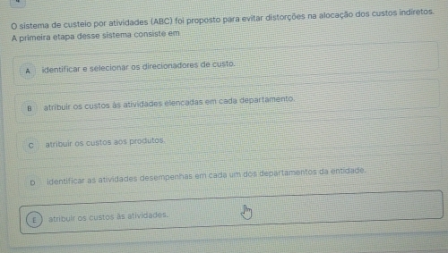 sistema de custeio por atividades (ABC) foi proposto para evitar distorções na alocação dos custos indiretos.
A primeira étapa desse sistema consiste em
A identificar e selecionar os direcionadores de custo.
B atríbuir os custos às atividades elencadas em cada departamento.
C atribuir os custos aos produtos
p identíficar as atividades desempenhas em cada um dos departamentos da entidade.
ε  atribuir os custos as atividades.