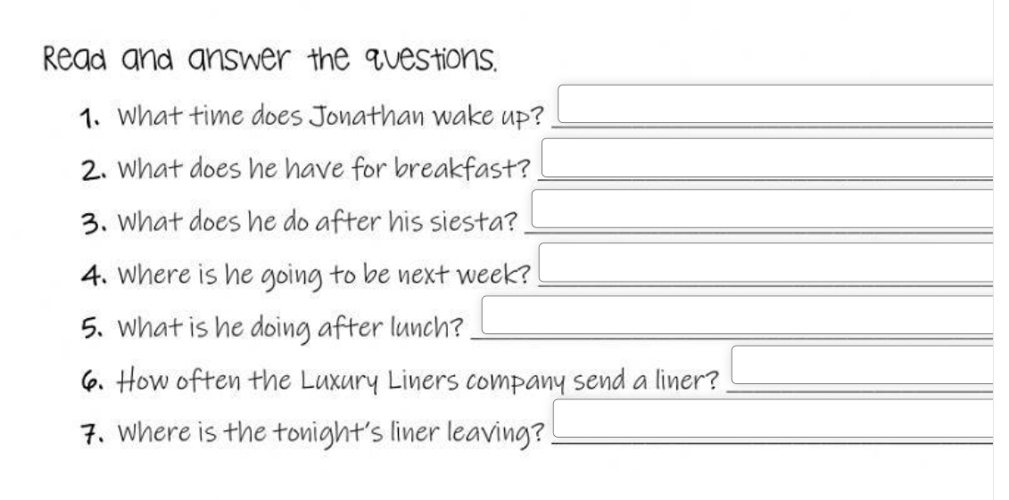 Read and answer the questions. 
_ 
_ 
1. What time does Jonathan wake up?_ 
2. What does he have for breakfast?_ 
_ 
3. What does he do after his siesta?_ 
4. Where is he going to be next week?_ 
5. What is he doing after lunch?_ 
6. How often the Luxury Liners company send a liner?_ 
7. Where is the tonight's liner leaving?_