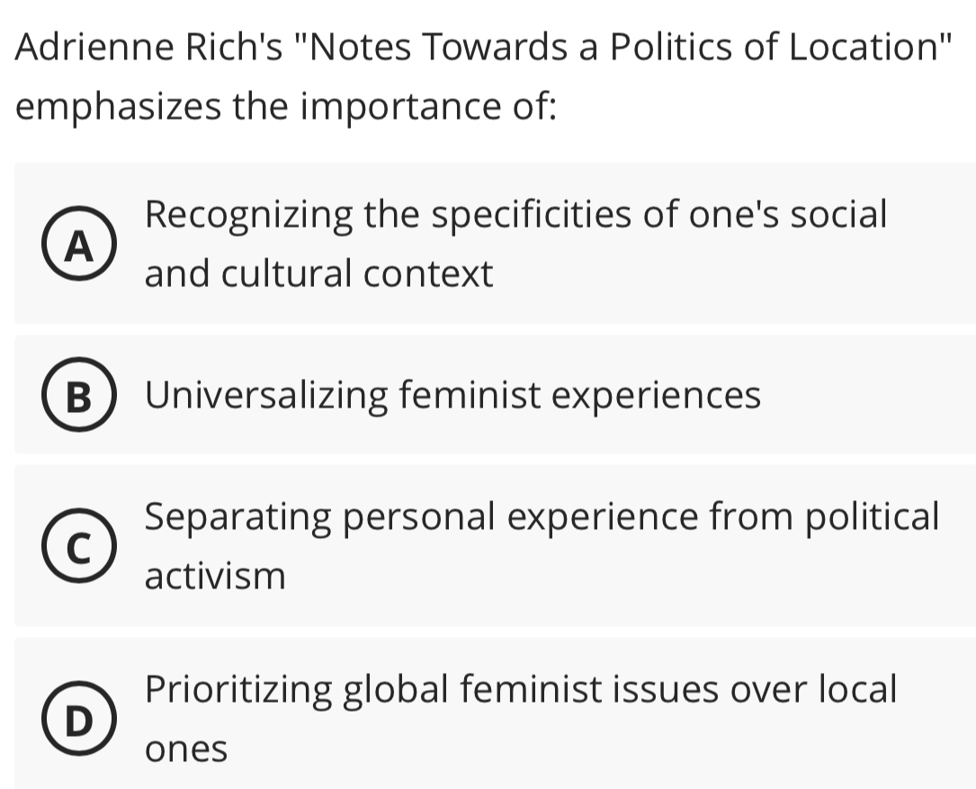 Adrienne Rich's "Notes Towards a Politics of Location"
emphasizes the importance of:
Recognizing the specificities of one's social
A
and cultural context
B Universalizing feminist experiences
Separating personal experience from political
activism
Prioritizing global feminist issues over local
ones