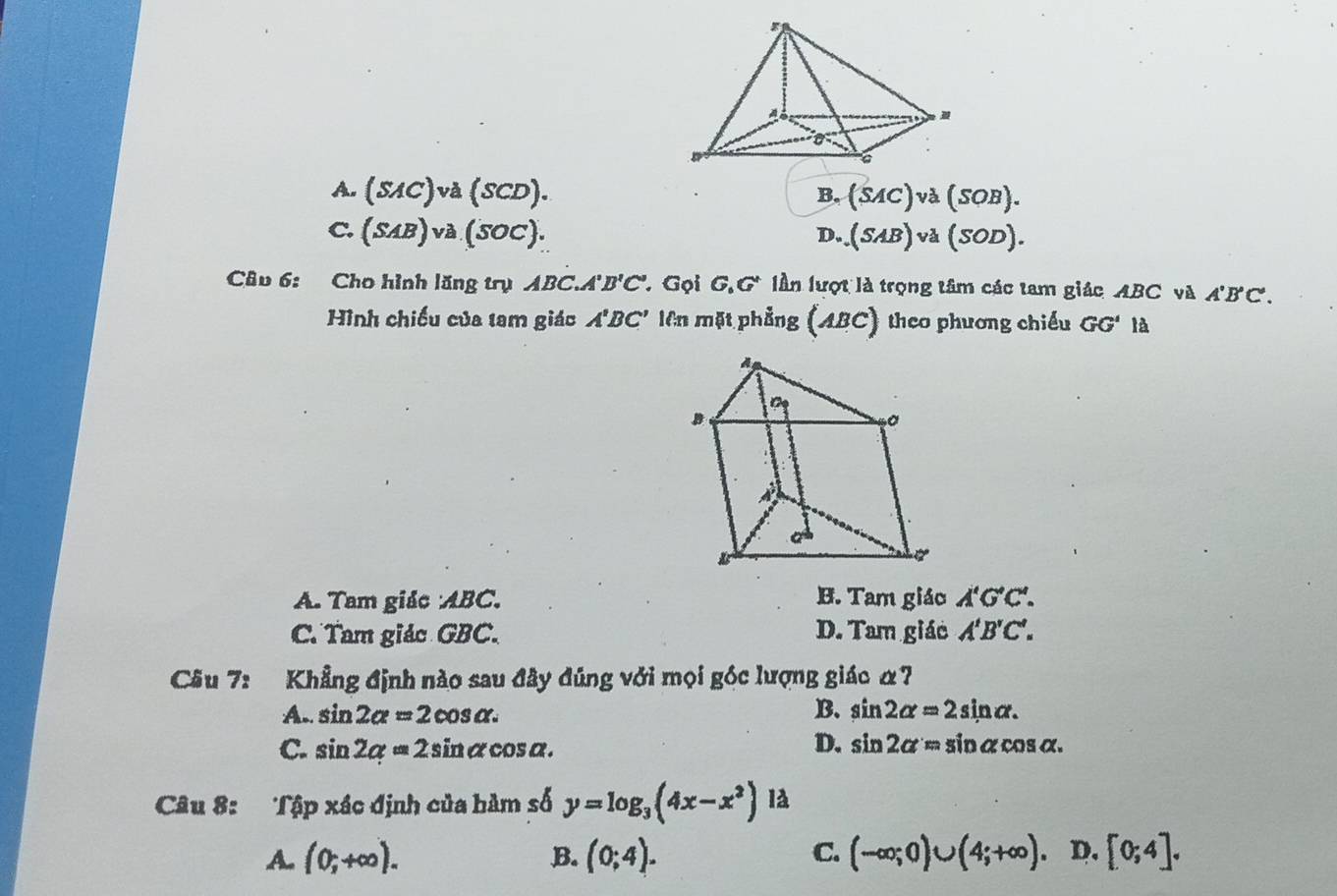 A. (SAC)va(SCD). B. (SAC)va(SOB).
C. (SAB)va(SOC). D..(SAB)va(SOD). 
Câu 6: Cho hình lăng trụ ABC A'B'C' * Gọi G,G' lần lượt là trọng tâm các tam giác ABC và A'B'C'. 
Hình chiếu của tam giác A'BC' lên mặt phẳng (ABC) theo phương chiếu GG' là
A. Tam giác : ABC. B. Tam giáo A'G'C'.
C. Tam giác GBC. D. Tam giác A'B'C'. 
Câu 7: Khẳng định nào sau đây đúng với mọi góc lượng giác α7
A.. sin 2alpha =2cos alpha. B. sin 2alpha =2sin alpha.
C. sin 2alpha =2sin alpha cos alpha. D. sin 2alpha =sin alpha cos alpha. 
Câu 8: Tập xác định của hàm số y=log _3(4x-x^2) là
C.
A. (0;+∈fty ). B. (0;4). (-∈fty ;0)∪ (4;+∈fty ). D. [0;4].