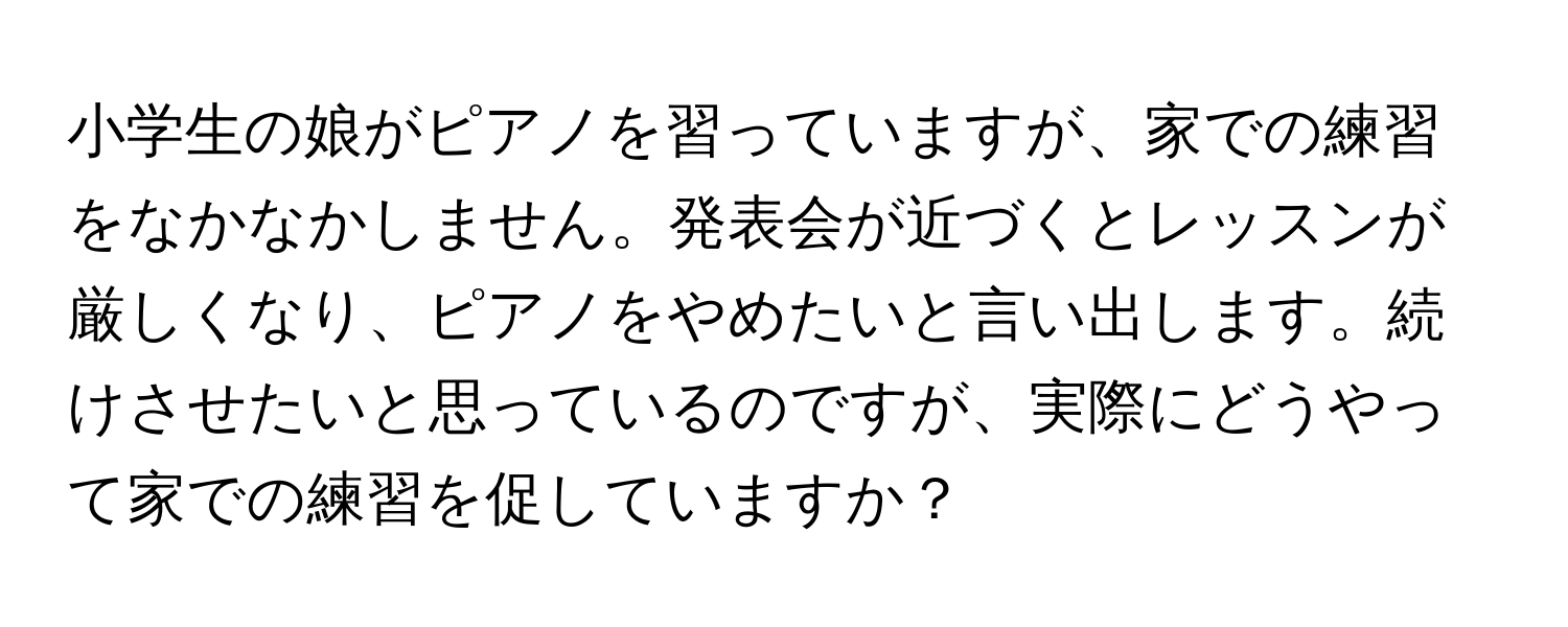 小学生の娘がピアノを習っていますが、家での練習をなかなかしません。発表会が近づくとレッスンが厳しくなり、ピアノをやめたいと言い出します。続けさせたいと思っているのですが、実際にどうやって家での練習を促していますか？