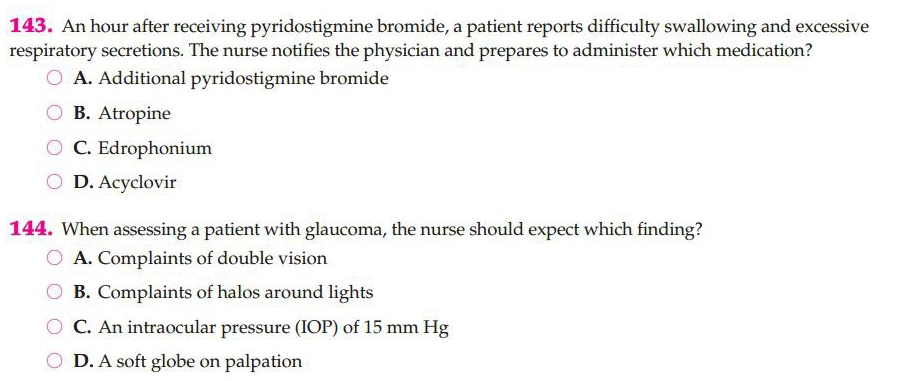 An hour after receiving pyridostigmine bromide, a patient reports difficulty swallowing and excessive
respiratory secretions. The nurse notifies the physician and prepares to administer which medication?
A. Additional pyridostigmine bromide
B. Atropine
C. Edrophonium
D. Acyclovir
144. When assessing a patient with glaucoma, the nurse should expect which finding?
A. Complaints of double vision
B. Complaints of halos around lights
C. An intraocular pressure (IOP) of 15 mm Hg
D. A soft globe on palpation