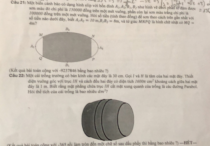 Một biển cảnh báo có dạng hình elip với bốn đinh A_1, A_2, B_2, B_2 như hình vẽ dưới phần tổ đậm được
sơn màu đó chi phí là 150000 đồng trên một mét vuông, phần còn lại sơn màu trắng chi phí là
100000 đồng trên một mét vuông. Hỏi số tiền (tính theo đồng) để sơn theo cách trên gần nhất với
số tiền nào dưới đây, biết A_1A_2=10m, B_1B_2=8m 1, và tứ giác MNPQ là hình chữ nhật có
4m ? MQ=
B_2
M
N
A_1
A_2
Q
P
B_1
(Kết quả bài toán cộng với - 9237846 bằng bao nhiêu ?)
Câu 22: Một cái trống trường có bán kính các mặt đây là 30 cm. Gọi / và H là tâm của hai mặt đây. Thiết
diện vuông góc với trục IH và cách đều hai đáy có diện tích 1600π cm^2 khoảng cách giữa hai mặt
đây là 1 m. Biết rằng mặt phẳng chứa trục /H cắt mặt xung quanh của trống là các đường Parabol.
Hỏi thể tích của cái trống là bao nhiêu dm^3
(K ết quả bài toán cộng với - 365 rỗi làm tròn đến một chữ số sau dấu phầy thì bằng bao nhiêu ?) ---HÉT---