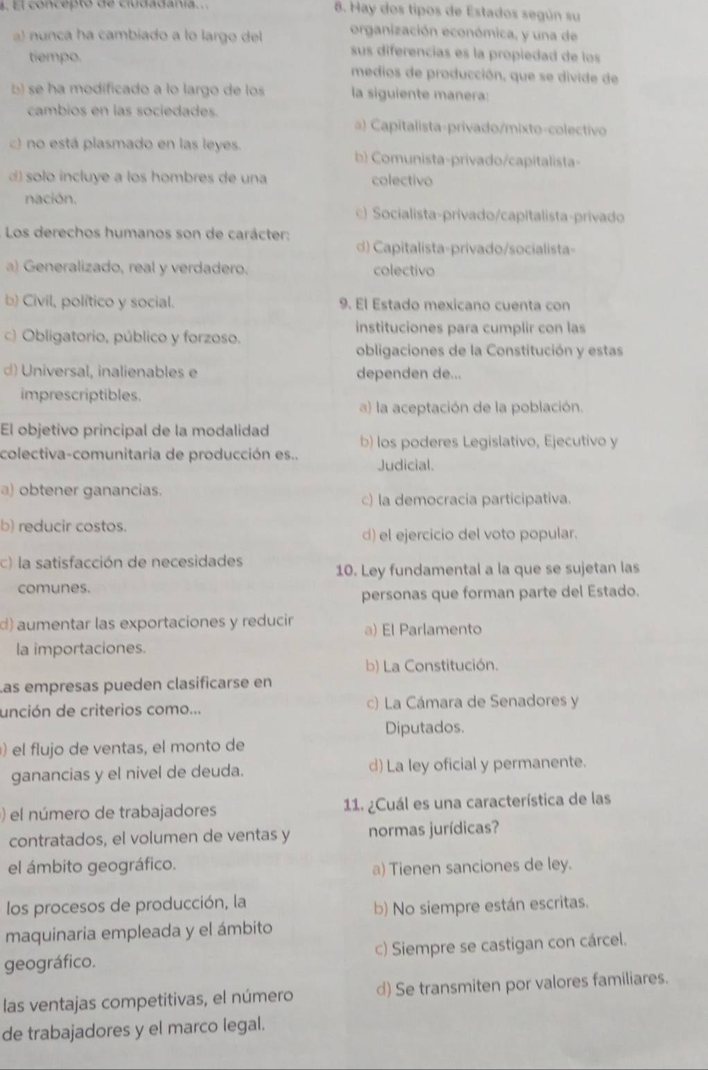 El concepto de ciudadanía.
8. Hay dos tipos de Estados según su
a) nunca ha cambiado a lo largo del
organización económica, y una de
sus diferencias es la propiedad de los
tiempo. medios de producción, que se divide de
b) se ha modificado a lo largo de los la siguiente manera:
cambios en las sociedades.
a) Capitalista-privado/mixto-colectivo
c) no está plasmado en las leyes.
b) Comunista-privado/capitalista-
d) solo incluye a los hombres de una colectivo
nación.
c) Socialista-privado/capitalista-privado
Los derechos humanos son de carácter: d) Capitalista-privado/socialista-
) Generalizado, real y verdadero. colectivo
b) Civil, político y social. 9. El Estado mexicano cuenta con
instituciones para cumplir con las
c) Obligatorio, público y forzoso.
obligaciones de la Constitución y estas
d) Universal, inalienables e dependen de...
imprescriptibles.
a) la aceptación de la población.
El objetivo principal de la modalidad
b) los poderes Legislativo, Ejecutivo y
colectiva-comunitaria de producción es..
Judicial.
a) obtener ganancias.
c) la democracia participativa.
b) reducir costos.
d) el ejercicio del voto popular.
c) la satisfacción de necesidades
10. Ley fundamental a la que se sujetan las
comunes.
personas que forman parte del Estado.
d) aumentar las exportaciones y reducir a) El Parlamento
la importaciones.
b) La Constitución.
Las empresas pueden clasificarse en
unción de criterios como... c) La Cámara de Senadores y
Diputados.
) el flujo de ventas, el monto de
ganancias y el nivel de deuda. d) La ley oficial y permanente.
) el número de trabajadores 11. ¿Cuál es una característica de las
contratados, el volumen de ventas y normas jurídicas?
el ámbito geográfico. a) Tienen sanciones de ley.
los procesos de producción, la
b) No siempre están escritas.
maquinaria empleada y el ámbito
geográfico. c) Siempre se castigan con cárcel.
las ventajas competitivas, el número d) Se transmiten por valores familiares.
de trabajadores y el marco legal.