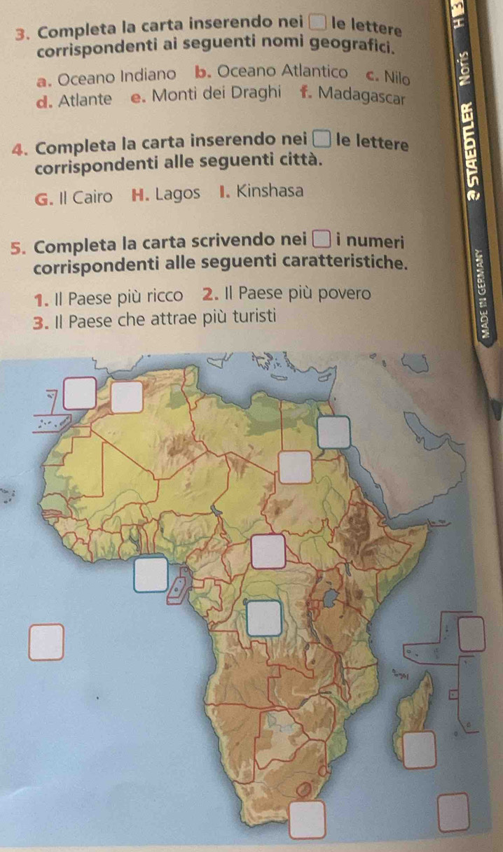 Completa la carta inserendo nei □ le lettere a 
corrispondenti ai seguenti nomi geografici. 
a. Oceano Indiano b. Oceano Atlantico c. Nilo 
d. Atlante e. Monti dei Draghi f. Madagascar 
4. Completa la carta inserendo nei □ le lettere 
corrispondenti alle seguenti città. 
G. Il Cairo H. Lagos II. Kinshasa 
a 
5. Completa la carta scrivendo nei □ i numeri 
corrispondenti alle seguenti caratteristiche. 
1. Il Paese più ricco 2. Il Paese più povero 
3. Il Paese che attrae più turisti 
: