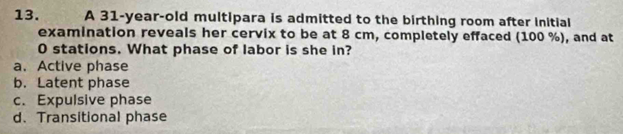 A 31-year -old multipara is admitted to the birthing room after initial
examination reveals her cervix to be at 8 cm, completely effaced (100 %), and at
0 stations. What phase of labor is she in?
a. Active phase
b.Latent phase
c. Expulsive phase
d. Transitional phase