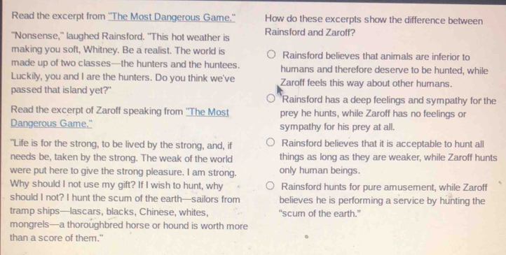 Read the excerpt from ''The Most Dangerous Game.'' How do these excerpts show the difference between
"Nonsense," laughed Rainsford. "This hot weather is Rainsford and Zaroff?
making you soft, Whitney. Be a realist. The world is Rainsford believes that animals are inferior to
made up of two classes—the hunters and the huntees. humans and therefore deserve to be hunted, while
Luckily, you and I are the hunters. Do you think we've Zaroff feels this way about other humans.
passed that island yet?" Rainsford has a deep feelings and sympathy for the
Read the excerpt of Zaroff speaking from ''The Most prey he hunts, while Zaroff has no feelings or
Dangerous Game." sympathy for his prey at all.
"Life is for the strong, to be lived by the strong, and, if Rainsford believes that it is acceptable to hunt all
needs be, taken by the strong. The weak of the world things as long as they are weaker, while Zaroff hunts
were put here to give the strong pleasure. I am strong. only human beings.
Why should I not use my gift? If I wish to hunt, why Rainsford hunts for pure amusement, while Zaroff
should I not? I hunt the scum of the earth—sailors from believes he is performing a service by hunting the
tramp ships—lascars, blacks, Chinese, whites, “scum of the earth.”
mongrels—a thoroughbred horse or hound is worth more
than a score of them."