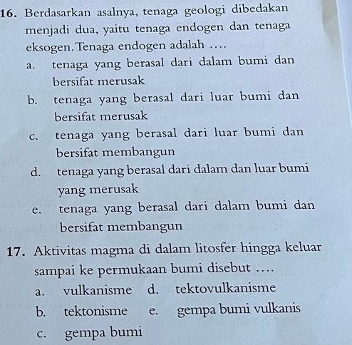 Berdasarkan asalnya, tenaga geologi dibedakan
menjadi dua, yaitu tenaga endogen dan tenaga
eksogen. Tenaga endogen adalah …
a. tenaga yang berasal dari dalam bumi dan
bersifat merusak
b. tenaga yang berasal dari luar bumi dan
bersifat merusak
c. tenaga yang berasal dari luar bumi dan
bersifat membangun
d. tenaga yang berasal dari dalam dan luar bumi
yang merusak
e. tenaga yang berasal dari dalam bumi dan
bersifat membangun
17. Aktivitas magma di dalam litosfer hingga keluar
sampai ke permukaan bumi disebut …
a. vulkanisme d. tektovulkanisme
b. tektonisme e. gempa bumi vulkanis
c. gempa bumi