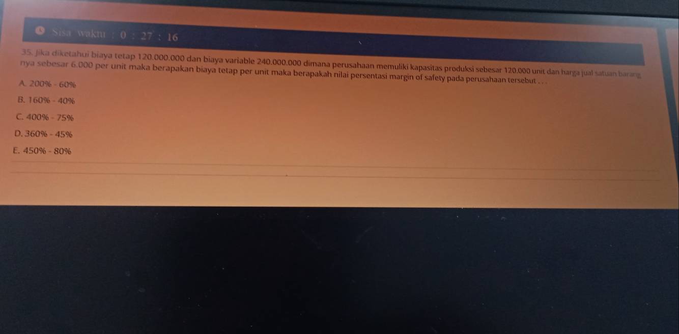 ● Sisa wakm
16
35. Jika diketahui biaya tetap 120.000.000 dan biaya variable 240.000.000 dimana perusahaan memuliki kapasitas produksi sebesar 120.000 unit dan harga jual satuan barang
nya sebesar 6.000 per unit maka berapakan biaya tetap per unit maka berapakah nilai persentasi margin of safety pada perusahaan tersebut . . .
A 200% -60%
B. 160% -40%
C. 400% -75%
D. 360% -45%
E. 450% -80%