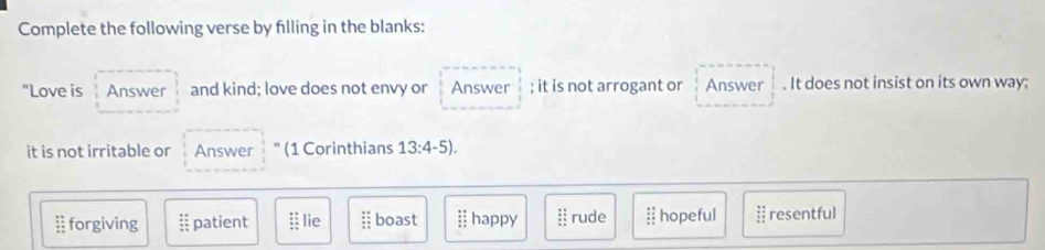 Complete the following verse by filling in the blanks:
"Love is Answer and kind; love does not envy or Answer ; it is not arrogant or Answer . It does not insist on its own way;
it is not irritable or Answer (1 Corinthians 13:4-5). 
§ forgiving beginarrayr : : patient :: lie :: boast I happy : rude :: hopeful  3/2  resentful