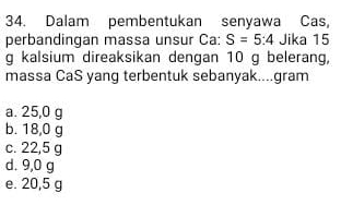 Dalam pembentukan senyawa Cas,
perbandingan massa unsur Ca: S=5:4 Jika 15
g kalsium direaksikan dengan 10 g belerang,
massa CaS yang terbentuk sebanyak....gram
a. 25,0 g
b. 18,0 g
c. 22,5 g
d. 9,0 g
e. 20,5 g