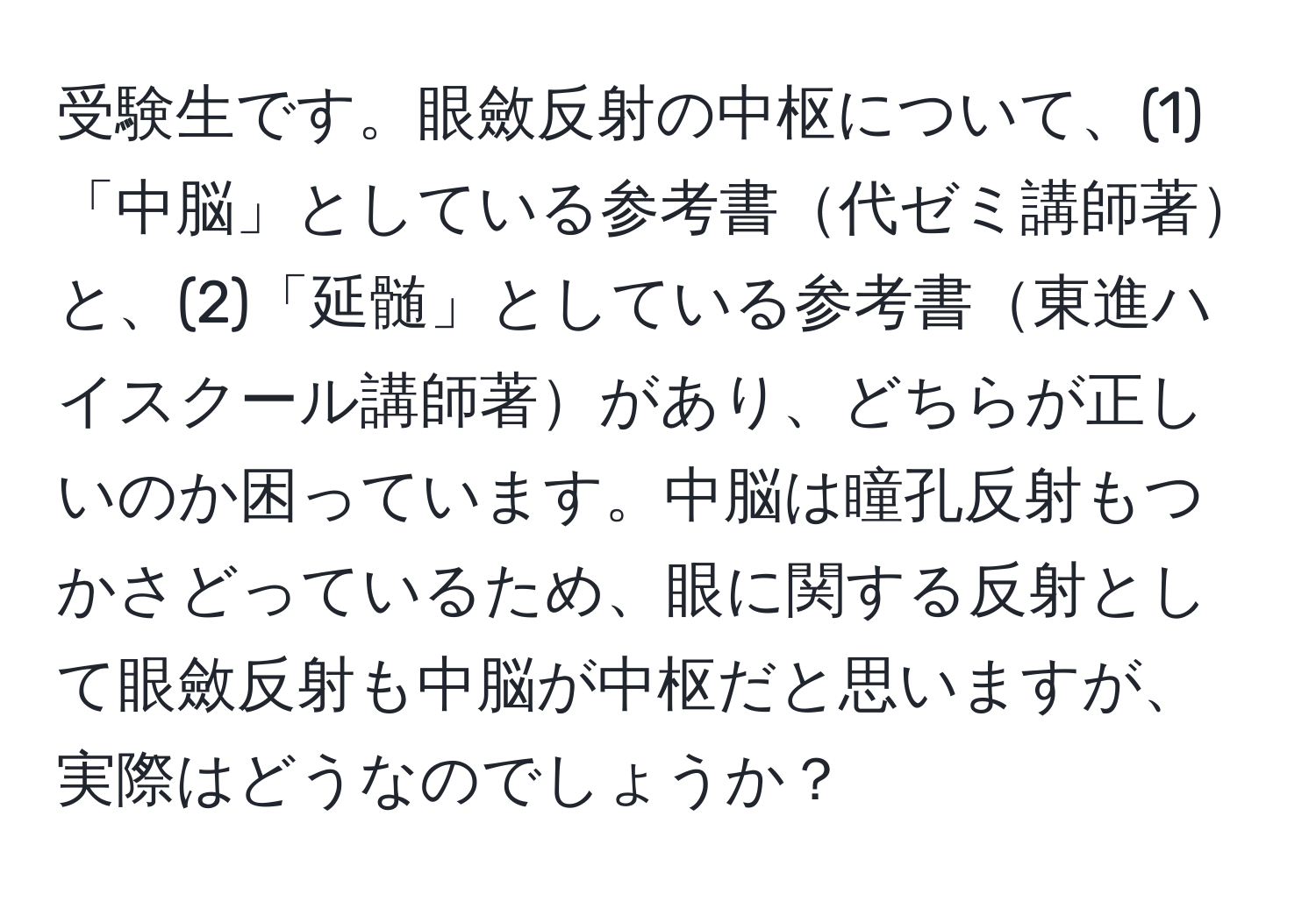 受験生です。眼斂反射の中枢について、(1)「中脳」としている参考書代ゼミ講師著と、(2)「延髄」としている参考書東進ハイスクール講師著があり、どちらが正しいのか困っています。中脳は瞳孔反射もつかさどっているため、眼に関する反射として眼斂反射も中脳が中枢だと思いますが、実際はどうなのでしょうか？