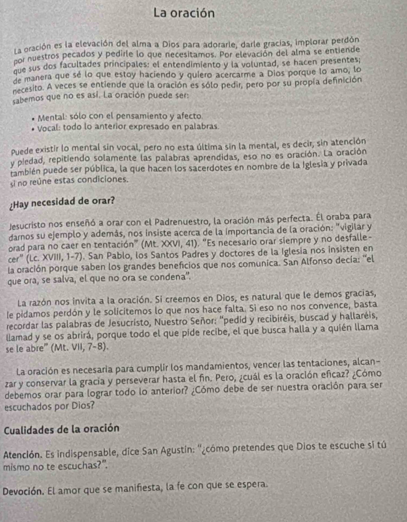 La oración
La oración es la elevación del alma a Dios para adorarle, darle gracías, implorar perdón
por nuestros pecados y pedirle lo que necesitamos. Por elevación del alma se entiende
que sus dos facultades principales: el entendimiento y la voluntad, se hacen presentes;
de manera que sé lo que estoy haciendo y quíero acercarme a Dios porque lo amo, lo
necesito. A veces se entiende que la oración es sólo pedir, pero por su propía definición
sabemos que no es así. La oración puede ser:
Mental: sólo con el pensamiento y afecto
Vocal: todo lo anterior expresado en palabras.
Puede existir lo mental sin vocal, pero no esta última sin la mental, es decir, sin atención
y piedad, repitiendo solamente las palabras aprendidas, eso no es oración. La oración
también puede ser pública, la que hacen los sacerdotes en nombre de la Iglesia y privada
si no reúne estas condiciones.
¿Hay necesidad de orar?
Jesucristo nos enseñó a orar con el Padrenuestro, la oración más perfecta. Él oraba para
darnos su ejemplo y además, nos insiste acerca de la importancia de la oración: "vigilar y
orad para no caer en tentación” (Mt. XXVI, 41). “Es necesario orar siempre y no desfalle-
cer” (Lc. XVIII, 1-7). San Pablo, los Santos Padres y doctores de la Iglesia nos insisten en
la oración porque saben los grandes beneficios que nos comunica. San Alfonso decía: “el
que ora, se salva, el que no ora se condena”.
La razón nos invita a la oración. Si creemos en Dios, es natural que le demos gracias,
le pidamos perdón y le solicitemos lo que nos hace falta. Sì eso no nos convence, basta
recordar las palabras de Jesucristo, Nuestro Señor: “pedíd y recibiréis, buscad y hallaréis,
llamad y se os abrirá, porque todo el que pide recibe, el que busca halla y a quién llama
se le abre” (Mt. VII, 7-8).
La oración es necesaria para cumplir los mandamientos, vencer las tentaciones, alcan-
zar y conservar la gracia y perseverar hasta el fin. Pero, ¿cuál es la oración eficaz? ¿Cómo
debemos orar para lograr todo lo anterior? ¿Cómo debe de ser nuestra oración para ser
escuchados por Dios?
Cualidades de la oración
Atención. Es indispensable, dice San Agustín: ''¿cómo pretendes que Dios te escuche si tú
mismo no te escuchas?”.
Devoción. El amor que se manifiesta, la fe con que se espera.