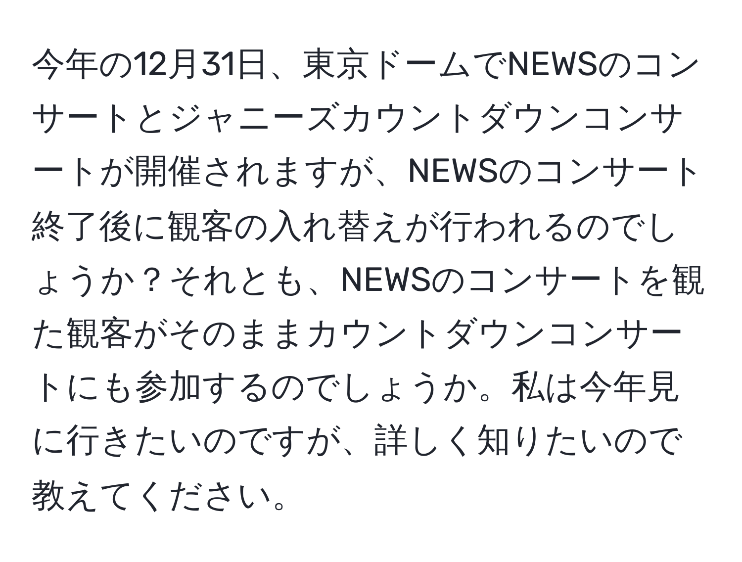 今年の12月31日、東京ドームでNEWSのコンサートとジャニーズカウントダウンコンサートが開催されますが、NEWSのコンサート終了後に観客の入れ替えが行われるのでしょうか？それとも、NEWSのコンサートを観た観客がそのままカウントダウンコンサートにも参加するのでしょうか。私は今年見に行きたいのですが、詳しく知りたいので教えてください。