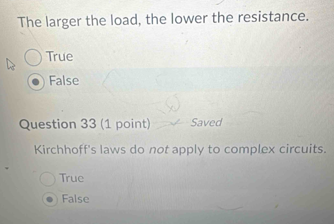 The larger the load, the lower the resistance.
True
False
Question 33 (1 point) Saved
Kirchhoff's laws do not apply to complex circuits.
True
False