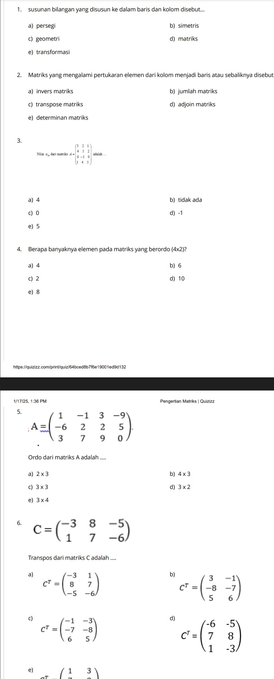 susunan bilangan yang disusun ke dalam baris dan kolom disebut...
a)persegi b) simetris
c)geometri d) matriks
e) transformasi
2. Matriks yang mengalami pertukaran elemen dari kolom menjadi baris atau sebaliknya disebut
a) invers matriks b) jumlah matriks
c) transpose matriks d) adjoin matriks
e) determinan matriks
3.
Nilai a dari matriks I=beginpmatrix 3&2&1 4&5&2 0&-1&0 1&4&5endpmatrix Matent...
a) 4 b) tidak ada
c) 0 d) -1
e) 5
4. Berapa banyaknya elemen pada matriks yang berordo (4x2)?
a) 4 b)6
c) 2 d) 10
e) 8
https://quizizz.com/print/quiz/64bced8b7f6e19001ed9d132
Pengertian Matriks | Quizizz
5. A=beginpmatrix 1&-1&3&-9 -6&2&2&5 3&7&9&0endpmatrix
Ordo dari matriks A adalah ....
a) 2* 3 b) 4* 3
c) 3* 3 d) 3* 2
e)
6. C=beginpmatrix -3&8&-5 1&7&-6endpmatrix
Transpos dari matriks C adalah ....
a) C^T=beginpmatrix -3&1 8&7 -5&-6endpmatrix
b) C^T=beginpmatrix 3&-1 -8&-7 5&6endpmatrix
c) C^T=beginpmatrix -1&-3 -7&-8 6&5endpmatrix
d) C^T=beginpmatrix -6&-5 7&8 1&-3endpmatrix
e) _ (13)