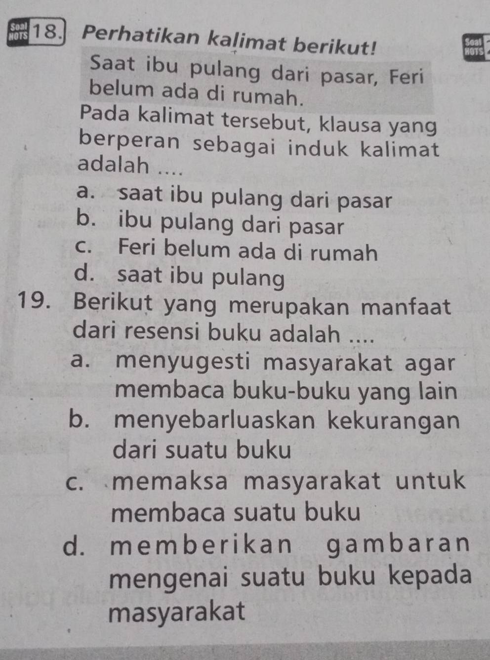 so 18. Perhatikan kalimat berikut!
Saat ibu pulang dari pasar, Feri
belum ada di rumah.
Pada kalimat tersebut, klausa yang
berperan sebagai induk kalimat
adalah ....
a. saat ibu pulang dari pasar
b. ibu pulang dari pasar
c. Feri belum ada di rumah
d. saat ibu pulang
19. Berikut yang merupakan manfaat
dari resensi buku adalah ....
a. menyugesti masyarakat agar
membaca buku-buku yang lain
b. menyebarluaskan kekurangan
dari suatu buku
c. memaksa masyarakat untuk
membaca suatu buku
d. me mbe r ikan gambar an
mengenai suatu buku kepada
masyarakat