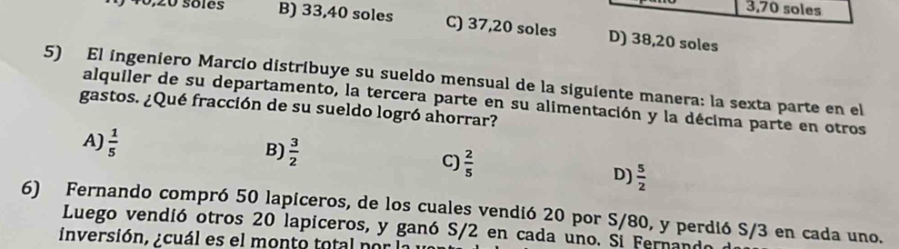 3,70 soles
40, 20 sôles B) 33, 40 soles C) 37, 20 soles D) 38,20 soles
5) El ingeniero Marcío distríbuye su sueldo mensual de la siguiente manera: la sexta parte en el
alquiler de su departamento, la tercera parte en su alimentación y la décima parte en otros
gastos. ¿Qué fracción de su sueldo logró ahorrar?
A)  1/5 
B)  3/2  C)  2/5  D)  5/2 
6) Fernando compró 50 lapiceros, de los cuales vendió 20 por S/80, y perdió S/3 en cada uno.
Luego vendió otros 20 lapiceros, y ganó S/2 en cada uno. Si Fernanda
inversión, ¿cuál es el monto total por l