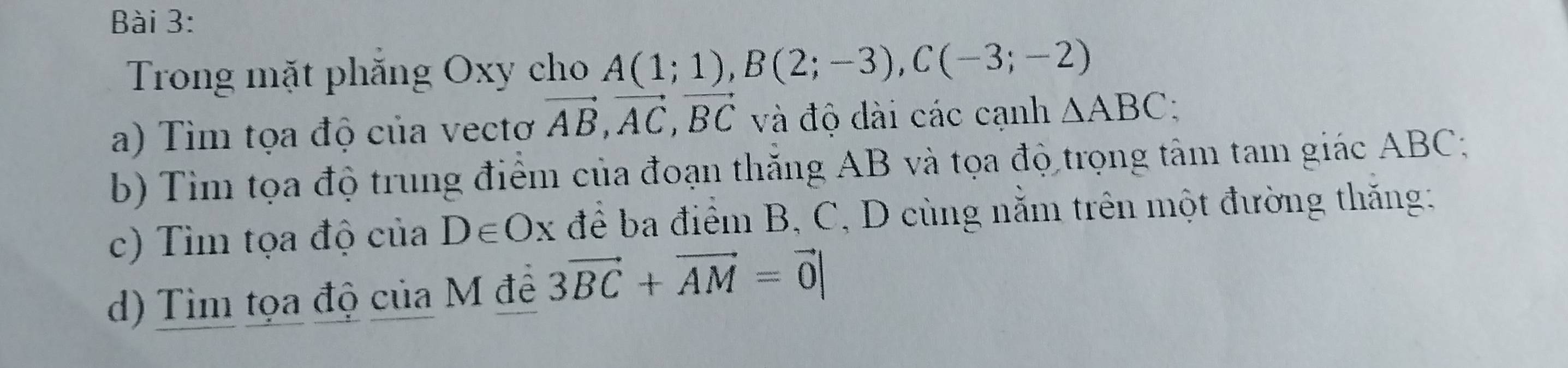 Trong mặt phăng Oxy cho A(1;1), B(2;-3), C(-3;-2)
a) Tìm tọa độ của vectơ vector AB, vector AC, vector BC và độ dài các cạnh △ ABC : 
b) Tim tọa độ trung điểm của đoạn thăng AB và tọa độ trọng tâm tam giác ABC; 
c) Tìm tọa độ của D∈ Ox : để ba điểm B, C, D cùng nằm trên một đường thăng: 
d) Tìm tọa độ của M đề 3vector BC+vector AM=vector 0|