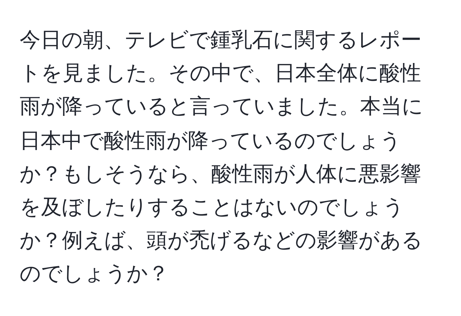 今日の朝、テレビで鍾乳石に関するレポートを見ました。その中で、日本全体に酸性雨が降っていると言っていました。本当に日本中で酸性雨が降っているのでしょうか？もしそうなら、酸性雨が人体に悪影響を及ぼしたりすることはないのでしょうか？例えば、頭が禿げるなどの影響があるのでしょうか？