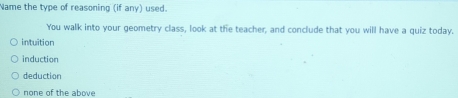 Name the type of reasoning (if any) used.
You walk into your geometry class, look at the teacher, and conclude that you will have a quiz today.
intuition
induction
deduction
none of the above