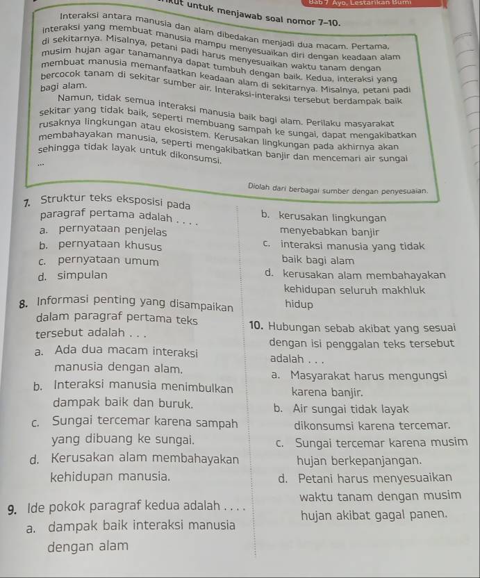 Bab 7. Ayo, Lestarikan Bum
ut untuk menjawab soal nomor 7-10.
Interaksi antara manusia dan alam dibedakan menjadi dua macam. Pertama
interaksi yang membuat manusia mampu menyesuaikan diri dengan keadaan alam 
di sekitarnya. Misalnya, petani padi harus menyesuaikan waktu tanam dengan
musim hujan agar tanamannya dapat tumbuh dengan baik, Kedua, interaksi yang
membuat manusia memanfaatkan keadaan alam di sekitarya. Misalnya, petani padi
bagi alam.
bercocok tanam di sekitar sumber air. Interaksi-interaksi tersebut berdampak baik
Namun, tidak semua interaksi manusia baik bagi alam. Perilaku masyarakat
sekitar yang tidak baik, seperti membuang sampah ke sungai, dapat menqakibatkan
rusaknya lingkungan atau ekosistem. Kerusakan lingkungan pada akhirnya akan
membahayakan manusia, seperti mengakibatkan banjir dan mencemari air sungal
sehingga tidak layak untuk dikonsumsi.
Diolah dari berbagai sumber dengan penyesuaian.
7. Struktur teks eksposisi pada
b. kerusakan lingkungan
paragraf pertama adalah . . . .
a. pernyataan penjelas menyebabkan banjir
b. pernyataan khusus c. interaksi manusia yang tidak
c. pernyataan umum
baik bagi alam
d. simpulan d. kerusakan alam membahayakan
kehidupan seluruh makhluk
8. Informasi penting yang disampaikan hidup
dalam paragraf pertama teks 10. Hubungan sebab akibat yang sesuai
tersebut adalah . . .
dengan isi penggalan teks tersebut
a. Ada dua macam interaksi adalah . . .
manusia dengan alam.
a. Masyarakat harus mengungsi
b. Interaksi manusia menimbulkan karena banjir.
dampak baik dan buruk. b. Air sungai tidak layak
c. Sungai tercemar karena sampah dikonsumsi karena tercemar.
yang dibuang ke sungai. c. Sungai tercemar karena musim
d. Kerusakan alam membahayakan hujan berkepanjangan.
kehidupan manusia. d. Petani harus menyesuaikan
waktu tanam dengan musim
9. Ide pokok paragraf kedua adalah . . . .
hujan akibat gagal panen.
a. dampak baik interaksi manusia
dengan alam