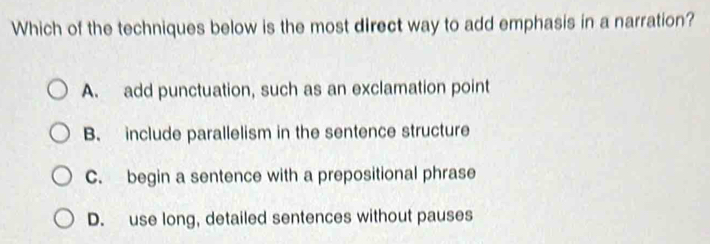 Which of the techniques below is the most direct way to add emphasis in a narration?
A. add punctuation, such as an exclamation point
B. include parallelism in the sentence structure
C. begin a sentence with a prepositional phrase
D. use long, detailed sentences without pauses