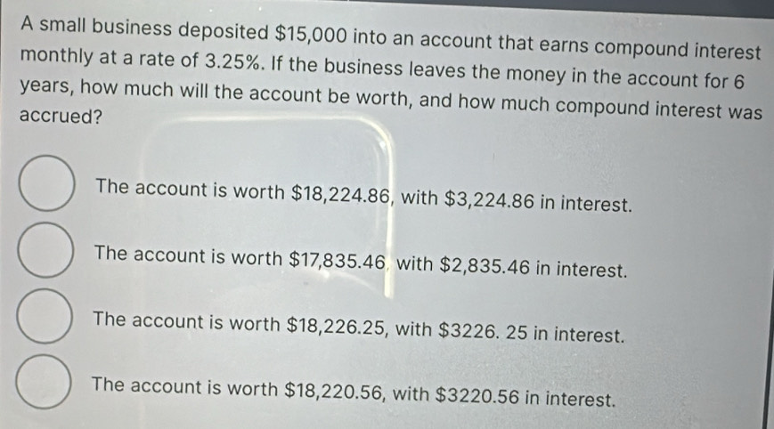 A small business deposited $15,000 into an account that earns compound interest
monthly at a rate of 3.25%. If the business leaves the money in the account for 6
years, how much will the account be worth, and how much compound interest was
accrued?
The account is worth $18,224.86, with $3,224.86 in interest.
The account is worth $17,835.46 with $2,835.46 in interest.
The account is worth $18,226.25, with $3226. 25 in interest.
The account is worth $18,220.56, with $3220.56 in interest.