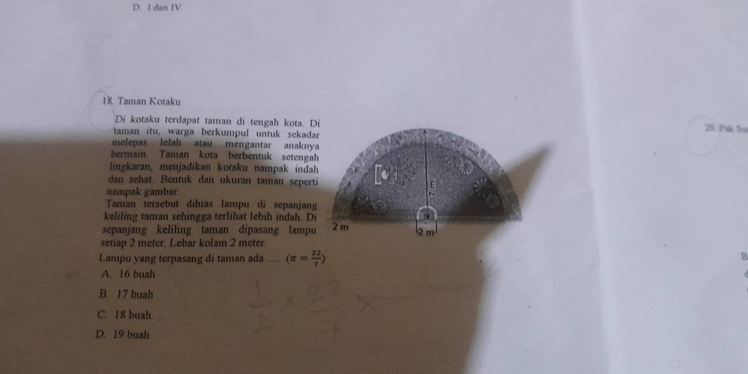 dan IV
18. Taman Kotaku
Di kotaku terdapat taman di tengah kota. Di 20. Pak Su
taman itu, warga berkumpul untuk sekadar
melepas lelah atau mengantar anaknya
bermain. Taman kota berbentuk setengah
lingkaran, menjadikan kotaku nampak indah
dan sehat. Bentuk dan ukuran taman seperti E
nampak gambar.
Taman tersebut dihias lampu di sepanjan
keliling taman sehingga terlihat lebih indah. Di

sepanjang keliling taman dipasang lampu 2 m
2 m
setiap 2 meter. Lebar kolam 2 meter.
Lampu yang terpasang di taman ada .... (π = 22/7 )
a
A. 16 buah
B. 17 buah
C. 18 buah
D. 19 buah