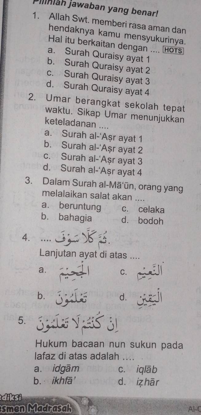 Piliniah jawaban yang benar!
1. Allah Swt. memberi rasa aman dan
hendaknya kamu mensyukurinya.
Hal itu berkaitan dengan .... hots
a. Surah Quraisy ayat 1
b. Surah Quraisy ayat 2
c. Surah Quraisy ayat 3
d. Surah Quraisy ayat 4
2. Umar berangkat sekolah tepat
waktu. Sikap Umar menunjukkan
keteladanan ....
a. Surah al-‘Aṣr ayat 1
b. Surah al-‘Aşr ayat 2
c. Surah al-‘Aşr ayat 3
d. Surah al-‘Aşr ayat 4
3. Dalam Surah al-Mā‘ūn, orang yang
melalaikan salat akan ....
a. beruntung c. celaka
b. bahagia d. bodoh
4. …
Lanjutan ayat di atas ....
a.
C.
b.
d.
5. Spa V
Hukum bacaan nun sukun pada
Iafaz di atas adalah ....
a. idgām c. iqlāb
b. ikhfā' d. iz hār
diksi
smen Madrasah Al-C