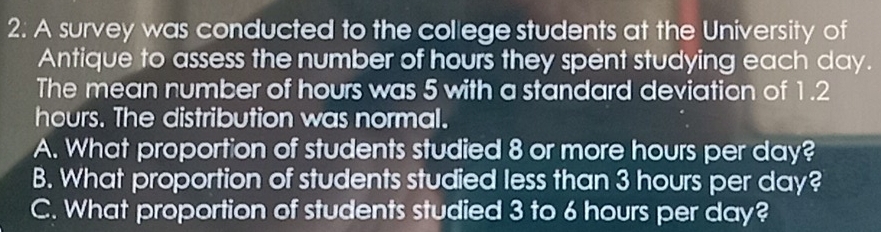 A survey was conducted to the college students at the University of
Antique to assess the number of hours they spent studying each day.
The mean number of hours was 5 with a standard deviation of 1.2
hours. The distribution was normal.
A. What proportion of students studied 8 or more hours per day?
B. What proportion of students studied less than 3 hours per day?
C. What proportion of students studied 3 to 6 hours per day?